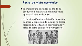 Punto de vista económico
⚫Se trata de una sociedad de modo de
producción esclavista donde podemos
apreciar 2puntos de vista.
⚫ 1)La situación de explotación, opresión,
pobreza y represión de los que no tenían
méritos. Esta situación es presentada y
alabada como civilización y progreso.
 
