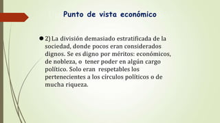 Punto de vista económico
⚫2)La división demasiado estratificada de la
sociedad, donde pocos eran considerados
dignos. Se es digno por méritos: económicos,
de nobleza, o tener poder en algún cargo
político. Solo eran respetables los
pertenecientes a los círculos políticos o de
mucha riqueza.
 