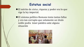 Estatus social
⚫El mérito de status, riqueza y poder era lo que
rige la ley imperial.
⚫El sistema político Romano tenia tantas fallas
y era tan corrupto que solamente un titulo
noble podía tener palabra ante alguna
situación
 