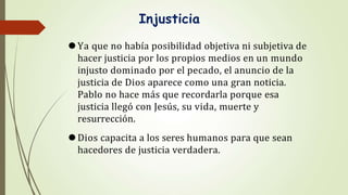 Injusticia
⚫Ya que no había posibilidad objetiva ni subjetiva de
hacer justicia por los propios medios en un mundo
injusto dominado por el pecado, el anuncio de la
justicia de Dios aparece como una gran noticia.
Pablo no hace más que recordarla porque esa
justicia llegó con Jesús, su vida, muerte y
resurrección.
⚫Dios capacita a los seres humanos para que sean
hacedores de justicia verdadera.
 