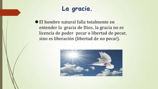La gracia.
⚫El hombre natural falla totalmente en
entender la gracia de Dios, la gracia no es
licencia de poder pecar o libertad de pecar,
sino es liberación (libertad de no pecar).
 