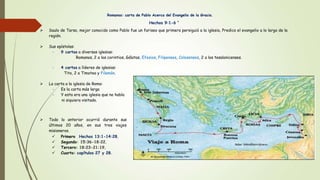 Romanos: carta de Pablo Acerca del Evangelio de la Gracia.
Hechos 9:1-6 “
 Saulo de Tarso, mejor conocido como Pablo fue un fariseo que primero persiguió a la iglesia, Predico el evangelio a lo largo de la
región.
 Sus epístolas:
~ 9 cartas a diversas iglesias:
Romanos, 2 a los corintios, Gálatas, Efesios, Filipenses, Colosenses, 2 a los tesalonicenses.
~ 4 cartas a líderes de iglesias:
Tito, 2 a Timoteo y Filemón.
 La carta a la iglesia de Roma:
~ Es la carta más larga
~ Y esta era una iglesia que no había
ni siquiera visitado.
 Todo lo anterior ocurrió durante sus
últimos 20 años, en sus tres viajes
misioneros.
 Primero Hechos 13:1-14:28,
 Segundo: 15:36-18:22,
 Tercero: 18:23-21:19,
 Cuarto: capítulos 27 y 28.
 
