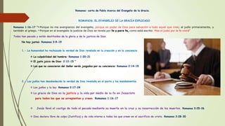 Romanos: carta de Pablo Acerca del Evangelio de la Gracia.
ROMANOS: EL EVANGELIO DE LA GRACIA EXPLICADO
Romanos 1:16-17 “16 Porque no me avergüenzo del evangelio, porque es poder de Dios para salvación a todo aquel que cree; al judío primeramente, y
también al griego. 17 Porque en el evangelio la justicia de Dios se revela por fe y para fe, como está escrito: Mas el justo por la fe vivirá“
Todos han pecado y están destituidos de la gloria y de la justicia de Dios.
No hay justos: Romanos 3:9-19
1.- La humanidad ha rechazado la verdad de Dios revelada en la creación y en la conciencia
 La culpabilidad del hombre: Romanos 1:20-21
 El justo juicio de Dios: 2:12-15 “
 Los que no conocieron del Señor serán juzgados por su conciencia: Romanos 2:14-15
2.- Los judíos han desobedecido la verdad de Dios revelada en el pacto y los mandamientos
 Los judíos y la ley: Romanos 2:17-24
 La gracia de Dios es la justicia y la vida por medio de la fe en Jesucristo
para todos los que se arrepientan y creen. Romanos 1:16-17
 Jesús llevó el castigo de todo el pecado mediante su muerte en la cruz y su resurrección de los muertos. Romanos 3:25-26
 Dios declara libre de culpa (Justifica) y da vida eterna a todos los que creen en el sacrificio de cristo. Romanos 3:28-30
 