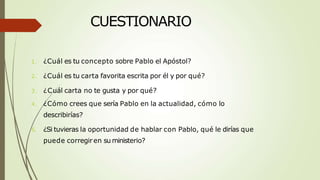 CUESTIONARIO
1. ¿Cuál es tu concepto sobre Pablo el Apóstol?
2. ¿Cuál es tu carta favorita escrita por él y por qué?
3. ¿Cuál carta no te gusta y por qué?
4. ¿Cómo crees que sería Pablo en la actualidad, cómo lo
describirías?
5. ¿Si tuvieras la oportunidad de hablar con Pablo, qué le dirías que
puede corregiren su ministerio?
 