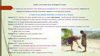 Romanos: carta de Pablo Acerca del Evangelio de la Gracia.
Dios también hace santo (santifica) a todos aquellos que son controlados por el E. S. y no por la naturaleza pecaminosa. Romanos 8:9-16
Romanos 6:3-4 Beneficios mediante el bautismos y Romanos 8:1-4 Librados poder del pecado
LA FORMA EN QUE DEBEMOS RESPONDER AL EVANGELIO DE LA GRACIAS
Romanos 12:1-2 “…sacrificio vivo, santo, agradable a Dios, que es vuestro culto racional, …transformaos por medio de la renovación…”
 El rechazo del Evangelio por los judíos originó que el Evangelio sea predicado y recibido por los Gentiles, provocando celos en los judíos.
Romanos 11:11-14 “El plan de Dios es que todos seamos alcanzados, judíos y gentiles.
Romanos 11:15, 26-27,32 “…¿Han tropezado los de Israel (judíos) para que cayesen?...”
 El perdón de Dioses para todos, ya seas Judío o gentil, todos deberán vivir de manera diferente, en santidad y amándonos unos a otros.
Romanos 13:8 “…el que ama al prójimo, ha cumplido la ley.”
 Agrade a Dios, no a si mismo
Romanos 12:1-2 “…sacrificio vivo, santo, agradable a Dios…”
 Sirva al pueblo de Dios
Romanos 12:13 “13 compartiendo para las necesidades de los santos…”
 Pague bien por mal
Romanos 12:21 “…vence con el bien el mal.”
 Sométanse a las autoridades superiores como siervos de Dios para la Justicia
Romanos 13:1-2 “… porque no hay autoridad sino de parte de Dios…”
 Acepte a los que son débiles en la fe y conciencia
Romanos 14:1 “Recibid al débil en la fe…” 15:7 “…recibíos los unos a los otros…”
 