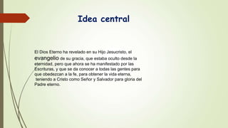 Idea central
El Dios Eterno ha revelado en su Hijo Jesucristo, el
evangelio de su gracia, que estaba oculto desde la
eternidad, pero que ahora se ha manifestado por las
Escrituras, y que se da conocer a todas las gentes para
que obedezcan a la fe, para obtener la vida eterna,
teniendo a Cristo como Señor y Salvador para gloria del
Padre eterno.
 