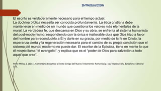 INTRODUCCION
El escrito es verdaderamente necesario para el tiempo actual.
La doctrina bíblica necesita ser conocida profundamente. La ética cristiana debe
mantenerse en medio de un mundo que cuestiona los valores más elementales de la
moral. La verdadera fe, que descansa en Dios y su obra, se enfrenta al sistema humanista
del post-modernismo, respondiendo con la única e inalterable obra que Dios hizo a favor
del hombre para reconducirlo a Él y darle en su gracia, por medio de la fe en Cristo, la
esperanza cierta y la regeneración necesaria para el cambio de su propia condición que el
sistema del mundo moderno no puede dar. El escritor de la Epístola, tiene en mente lo que
él mismo llama “el evangelio”, y explica que es el “poder de Dios para salvación a todo
aquel que cree”.
Pérez Millos, S. (2011). Comentario Exegético al Texto Griego del Nuevo Testamento: Romanos (p. 15). Viladecavalls, Barcelona: Editorial
CLIE.
 
