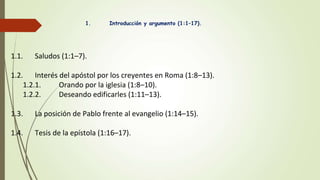 1. Introducción y argumento (1:1–17).
1.1. Saludos (1:1–7).
1.2. Interés del apóstol por los creyentes en Roma (1:8–13).
1.2.1. Orando por la iglesia (1:8–10).
1.2.2. Deseando edificarles (1:11–13).
1.3. La posición de Pablo frente al evangelio (1:14–15).
1.4. Tesis de la epístola (1:16–17).
 