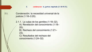 2. condenacion: la justicia imputada (1:18–5:21).
2.1. Condenación: la necesidad universal de la
justicia (1:18–3:20).
2.1.1. La culpa de los gentiles (1:18–32).
A) Revelación del conocimiento (1:18–
20).
B) Rechazo del conocimiento (1:21–
23).
C) Resultados del rechazo del
conocimiento (1:24–32)
 