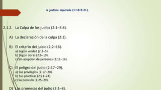 la justicia imputada (1:18–5:21).
2.1.2. La Culpa de los judíos (2:1–3:8).
A) La declaración de la culpa (2:1).
B) El criterio del juicio (2:2–16).
a) Según verdad (2:2–5).
b) Según obras (2:6–10).
c) Sin acepción de personas (2:11–16).
C) El peligro del judío (2:17–29).
a) Sus privilegios (2:17–20).
b) Sus prácticas (2:21–24).
c) Su posición (2:25–29).
D) Las promesas del judío (3:1–8).
 