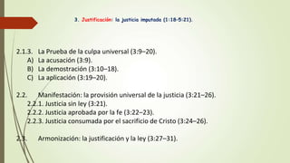 3. Justificación: la justicia imputada (1:18–5:21).
2.1.3. La Prueba de la culpa universal (3:9–20).
A) La acusación (3:9).
B) La demostración (3:10–18).
C) La aplicación (3:19–20).
2.2. Manifestación: la provisión universal de la justicia (3:21–26).
2.2.1. Justicia sin ley (3:21).
2.2.2. Justicia aprobada por la fe (3:22–23).
2.2.3. Justicia consumada por el sacrificio de Cristo (3:24–26).
2.3. Armonización: la justificación y la ley (3:27–31).
 