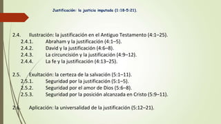 2.4. Ilustración: la justificación en el Antiguo Testamento (4:1–25).
2.4.1. Abraham y la justificación (4:1–5).
2.4.2. David y la justificación (4:6–8).
2.4.3. La circuncisión y la justificación (4:9–12).
2.4.4. La fe y la justificación (4:13–25).
2.5. Exultación: la certeza de la salvación (5:1–11).
2.5.1. Seguridad por la justificación (5:1–5).
2.5.2. Seguridad por el amor de Dios (5:6–8).
2.5.3. Seguridad por la posición alcanzada en Cristo (5:9–11).
2.6. Aplicación: la universalidad de la justificación (5:12–21).
Justificación: la justicia imputada (1:18–5:21).
 