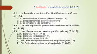 4. Santificación: la apropiación de la justicia (6:1–8:17).
3.1. La Base de la santificación: identificación con Cristo
(6:1–14).
3.1.1. Identificación con la Persona y obra de Cristo (6:1–10).
3.1.2. El reconocimiento de la nueva realidad (6:11).
3.1.3. La entrega de la vida a Dios (6:12–14).
3.2. Un Nuevo principio gobernante: esclavos de la justicia
(6:15–23).
3.3. Una Nueva relación: emancipación de la ley (7:1–25).
3.3.1. El creyente y la ley (7:1–6).
3.3.2. El creyente y el pecado (7:7–13).
3.3.3. El creyente y el ego (7:14–25).
A) Sin Cristo el creyente es esclavo del pecado (7:14–17).
B) Sin Cristo el creyente no produce justicia (7:18–25).
 