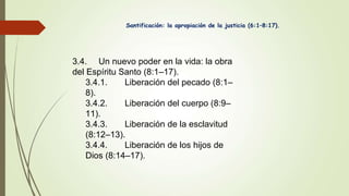 Santificación: la apropiación de la justicia (6:1–8:17).
3.4. Un nuevo poder en la vida: la obra
del Espíritu Santo (8:1–17).
3.4.1. Liberación del pecado (8:1–
8).
3.4.2. Liberación del cuerpo (8:9–
11).
3.4.3. Liberación de la esclavitud
(8:12–13).
3.4.4. Liberación de los hijos de
Dios (8:14–17).
 