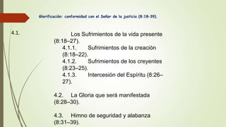 Glorificación: conformidad con el Señor de la justicia (8:18–39).
4.1. Los Sufrimientos de la vida presente
(8:18–27).
4.1.1. Sufrimientos de la creación
(8:18–22).
4.1.2. Sufrimientos de los creyentes
(8:23–25).
4.1.3. Intercesión del Espíritu (8:26–
27).
4.2. La Gloria que será manifestada
(8:28–30).
4.3. Himno de seguridad y alabanza
(8:31–39).
 
