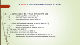 5. elección: la justicia de Dios RESPECTO a Israel (9:1–11:36).
5.1. La Consideración del rechazo de Israel (9:1–29).
5.1.1. La tristeza de Pablo por Israel (9:1–5).
5.1.2. La luz de la historia bíblica (9:6–13).
5.1.3. La luz de los principios bíblicos (9:14–29).
5.2. La Explicación del rechazo de Israel (9:30–10:21).
5.2.1. El tropiezo de Israel (9:30–33).
5.2.2. La ignorancia del canal de salvación (10:1–11).
A) El deseo de Pablo (10:1–2).
B) La descripción de la justicia legal (10:3–5).
C) La descripción de la justicia de la fe (10:6–11).
5.2.3. Ignorancia del carácter universal de la salvación (10:12–13).
5.2.4. Ignorancia de la proclamación universal del evangelio (10:14–21).
 