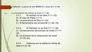 5.3. ).
Vindicación: la justicia de Dios RESPECTO a Israel (9:1–11:36).
La Consolación del rechazo de Israel (11:1–36).
5.3.1. El rechazo no es total (11:1–10).
A) El caso de Pablo (11:1).
B) La presciencia de Dios (11:2a)
C) El llamamiento del remanente (11:2b–10).
5.3.2. El Rechazo no es final (11:11–32).
A) Consecuencias del rechazo de Israel (11:11–
24).
B) La promesa de la restauración de Israel
(11:25–32).
5.3.3. Alabanza por la sabiduría infinita de
Dios (11:33–36
 