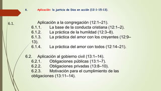 6. Aplicación: la justicia de Dios en acción (12:1–15:13).
6.1. Aplicación a la congregación (12:1–21).
6.1.1. La base de la conducta cristiana (12:1–2).
6.1.2. La práctica de la humildad (12:3–8).
6.1.3. La práctica del amor con los creyentes (12:9–
13).
6.1.4. La práctica del amor con todos (12:14–21).
6.2. Aplicación al gobierno civil (13:1–14).
6.2.1. Obligaciones públicas (13:1–7).
6.2.2. Obligaciones privadas (13:8–10).
6.2.3. Motivación para el cumplimiento de las
obligaciones (13:11–14).
 