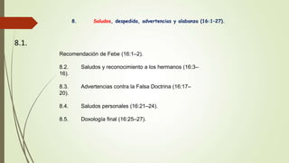 8. Saludos, despedida, advertencias y alabanza (16:1–27).
8.1.
Recomendación de Febe (16:1–2).
8.2. Saludos y reconocimiento a los hermanos (16:3–
16).
8.3. Advertencias contra la Falsa Doctrina (16:17–
20).
8.4. Saludos personales (16:21–24).
8.5. Doxología final (16:25–27).
 