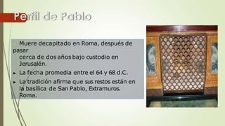 ▶ Muere decapitado en Roma, después de
pasar
cerca de dos años bajo custodio en
Jerusalén.
▶ La fecha promedia entre el 64 y 68 d.C.
▶ La tradición afirma que sus restos están en
la basílica de San Pablo, Extramuros.
Roma.
 