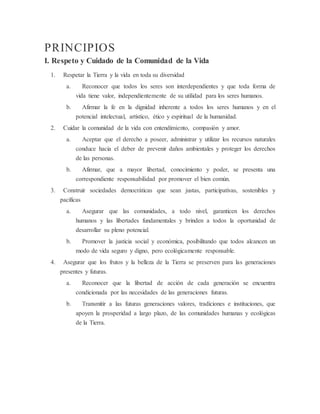 PRINCIPIOS
I. Respeto y Cuidado de la Comunidad de la Vida
1. Respetar la Tierra y la vida en toda su diversidad
a. Reconocer que todos los seres son interdependientes y que toda forma de
vida tiene valor, independientemente de su utilidad para los seres humanos.
b. Afirmar la fe en la dignidad inherente a todos los seres humanos y en el
potencial intelectual, artístico, ético y espiritual de la humanidad.
2. Cuidar la comunidad de la vida con entendimiento, compasión y amor.
a. Aceptar que el derecho a poseer, administrar y utilizar los recursos naturales
conduce hacia el deber de prevenir daños ambientales y proteger los derechos
de las personas.
b. Afirmar, que a mayor libertad, conocimiento y poder, se presenta una
correspondiente responsabilidad por promover el bien común.
3. Construir sociedades democráticas que sean justas, participativas, sostenibles y
pacíficas
a. Asegurar que las comunidades, a todo nivel, garanticen los derechos
humanos y las libertades fundamentales y brinden a todos la oportunidad de
desarrollar su pleno potencial.
b. Promover la justicia social y económica, posibilitando que todos alcancen un
modo de vida seguro y digno, pero ecológicamente responsable.
4. Asegurar que los frutos y la belleza de la Tierra se preserven para las generaciones
presentes y futuras.
a. Reconocer que la libertad de acción de cada generación se encuentra
condicionada por las necesidades de las generaciones futuras.
b. Transmitir a las futuras generaciones valores, tradiciones e instituciones, que
apoyen la prosperidad a largo plazo, de las comunidades humanas y ecológicas
de la Tierra.
 