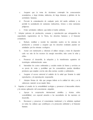 c. Asegurar que la toma de decisiones contemple las consecuencias
acumulativas, a largo término, indirectas, de larga distancia y globales de las
actividades humanas.
d. Prevenir la contaminación de cualquier parte del medio ambiente y no
permitir la acumulación de sustancias radioactivas, tóxicas u otras sustancias
peligrosas.
e. Evitar actividades militares que dañen el medio ambiente.
7. Adoptar patrones de producción, consumo y reproducción que salvaguarden las
capacidades regenerativas de la Tierra, los derechos humanos y el bienestar
comunitario.
a. Reducir, reutilizar y reciclar los materiales usados en los sistemas de
producción y consumo y asegurar que los desechos residuales puedan ser
asimilados por los sistemas ecológicos.
b. Actuar con moderación y eficiencia al utilizar energía y tratar de depender
cada vez más de los recursos de energía renovables, tales como la solar y
eólica.
c. Promover el desarrollo, la adopción y la transferencia equitativa de
tecnologías ambientalmente sanas.
d. Internalizar los costos ambientales y sociales totales de bienes y servicios en
su precio de venta y posibilitar que los consumidores puedan identificar
productos que cumplan con las más altas normas sociales y ambientales.
e. Asegurar el acceso universal al cuidado de la salud que fomente la salud
reproductiva y la reproducción responsable.
f. Adoptar formas de vida que pongan énfasis en la calidad de vida y en la
suficiencia material en un mundo finito.
8. Impulsar el estudio de la sostenibilidad ecológica y promover el intercambio abierto
y la extensa aplicación del conocimiento adquirido
a. Apoyar la cooperación internacional científica y técnica sobre
sostenibilidad, con especial atención a las necesidades de las naciones en
desarrollo.
b. Reconocer y preservar el conocimiento tradicional y la sabiduría espiritual
en todas las culturas que contribuyen a la protección ambiental y al bienestar
humano.
 