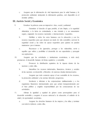 c. Asegurar que la información de vital importancia para la salud humana y la
protección ambiental, incluyendo la información genética, esté disponible en el
dominio público.
III. Justicia Social y Económica
9. Erradicar la pobreza como un imperativo ético, social y ambiental
a. Garantizar el derecho al agua potable, al aire limpio, a la seguridad
alimenticia, a la tierra no contaminada, a una vivienda y a un saneamiento
seguro, asignando los recursos nacionales e internacionales requeridos.
b. Habilitar a todos los seres humanos con la educación y con los
recursos requeridos para que alcancen un modo de vida sostenible y proveer la
seguridad social y las redes de apoyo requeridos para quienes no puedan
mantenerse por sí mismos.
c. Reconocer a los ignorados, proteger a los vulnerables, servir a
aquellos que sufren y posibilitar el desarrollo de sus capacidades y perseguir
sus aspiraciones.
10. Asegurar que las actividades e instituciones económicas, a todo nivel,
promuevan el desarrollo humano de forma equitativa y sostenible.
a. Promover la distribución equitativa de la riqueza dentro de las
naciones y entre ellas.
b. Intensificar los recursos intelectuales, financieros, técnicos y sociales
de las naciones en desarrollo y liberarlas de onerosas deudas internacionales.
c. Asegurar que todo comercio apoye el uso sostenible de los recursos,
la protección ambiental y las normas laborales progresivas.
d. Involucrar e informar a las corporaciones multinacionales y a los
organismos financieros internacionales para que actúen transparentemente por
el bien público y exigirles responsabilidad por las consecuencias de sus
actividades.
11. Afirmar la igualdad y equidad de género como prerrequisitos para el
desarrollo sostenible y asegurar el acceso universal a la educación, el cuidado de la
salud y la oportunidad económica.
a. Asegurar los derechos humanos de las mujeres y las niñas y terminar
con toda la violencia contra ellas.
 
