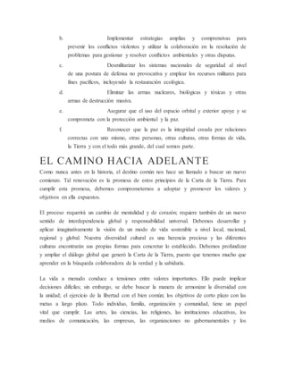 b. Implementar estrategias amplias y comprensivas para
prevenir los conflictos violentos y utilizar la colaboración en la resolución de
problemas para gestionar y resolver conflictos ambientales y otras disputas.
c. Desmilitarizar los sistemas nacionales de seguridad al nivel
de una postura de defensa no provocativa y emplear los recursos militares para
fines pacíficos, incluyendo la restauración ecológica.
d. Eliminar las armas nucleares, biológicas y tóxicas y otras
armas de destrucción masiva.
e. Asegurar que el uso del espacio orbital y exterior apoye y se
comprometa con la protección ambiental y la paz.
f. Reconocer que la paz es la integridad creada por relaciones
correctas con uno mismo, otras personas, otras culturas, otras formas de vida,
la Tierra y con el todo más grande, del cual somos parte.
EL CAMINO HACIA ADELANTE
Como nunca antes en la historia, el destino común nos hace un llamado a buscar un nuevo
comienzo. Tal renovación es la promesa de estos principios de la Carta de la Tierra. Para
cumplir esta promesa, debemos comprometernos a adoptar y promover los valores y
objetivos en ella expuestos.
El proceso requerirá un cambio de mentalidad y de corazón; requiere también de un nuevo
sentido de interdependencia global y responsabilidad universal. Debemos desarrollar y
aplicar imaginativamente la visión de un modo de vida sostenible a nivel local, nacional,
regional y global. Nuestra diversidad cultural es una herencia preciosa y las diferentes
culturas encontrarán sus propias formas para concretar lo establecido. Debemos profundizar
y ampliar el diálogo global que generó la Carta de la Tierra, puesto que tenemos mucho que
aprender en la búsqueda colaboradora de la verdad y la sabiduría.
La vida a menudo conduce a tensiones entre valores importantes. Ello puede implicar
decisiones difíciles; sin embargo, se debe buscar la manera de armonizar la diversidad con
la unidad; el ejercicio de la libertad con el bien común; los objetivos de corto plazo con las
metas a largo plazo. Todo individuo, familia, organización y comunidad, tiene un papel
vital que cumplir. Las artes, las ciencias, las religiones, las instituciones educativas, los
medios de comunicación, las empresas, las organizaciones no gubernamentales y los
 