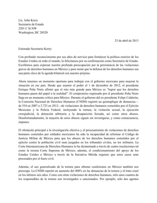Lic. John Kerry
Secretario de Estado
2201 C St NW
Washington, DC 20520
23 de abril de 2013
Estimado Secretario Kerry:
Con profundo reconocimiento por sus años de servicio para fortalecer la política exterior de los
Estados Unidos en todo el mundo, lo felicitamos por su confirmación como Secretario de Estado.
Escribimos para expresar nuestra profunda preocupación por la persistencia de las violaciones
graves de derechos humanos en México y para instar que la defensa de los derechos humanos sea
una parte clave de la agenda bilateral con nuestro prójimo.
Ahora tenemos un momento oportuno para trabajar con el gobierno mexicano para mejorar la
situación en ese país. Desde que asumió el poder el 1 de diciembre de 2012, el presidente
Enrique Peña Nieto afirmó que el reto más grande para México es “lograr que los derechos
humanos pasen del papel a la realidad”. El compromiso expresado por el presidente Peña Nieto
llega en un momento crítico para México. Durante el gobierno del ex presidente Felipe Calderón,
la Comisión Nacional de Derechos Humanos (CNDH) registró un quintuplique de denuncias—
de 534 en 2007 a 2.723 en 2012—de violaciones de derechos humanos cometidos por el Ejército
Mexicano y la Policía Federal, incluyendo la tortura, la violación sexual, la ejecución
extrajudicial, la detención arbitraria y la desaparición forzada, así como otros abusos.
Desafortunadamente, la mayoría de estos abusos siguen sin investigarse, y como consecuencia,
impunes.
El obstáculo principal a la investigación efectiva y el procesamiento de violaciones de derechos
humanos cometidos por soldados mexicanos ha sido la incapacidad de reformar el Código de
Justicia Militar de México para que los abusos de los derechos humanos cometidos por el
ejército contra la población civil sean juzgados en los tribunales civiles, no los militares. La
Corte Interamericana de Derechos Humanos lo ha dictaminado a través de cuatro resoluciones tal
como la misma Corte Suprema de México; además, el condicionamiento del apoyo de los
Estados Unidos a México a través de la Iniciativa Mérida requiere que estos casos sean
procesados por el fuero civil.
Además, el uso generalizado de la tortura para obtener confesiones en México también nos
preocupa. La CNDH reportó un aumento del 400% en las denuncias de la tortura y el trato cruel
en los últimos seis años. Como con otras violaciones de derechos humanos, sólo unos cuantos de
los responsables de la tortura son investigados o sancionados. Por ejemplo, sólo dos agentes
 
