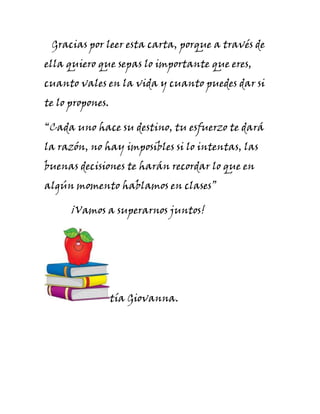 Gracias por leer esta carta, porque a través de
ella quiero que sepas lo importante que eres,
cuanto vales en la vida y cuanto puedes dar si
te lo propones.

“Cada uno hace su destino, tu esfuerzo te dará
la razón, no hay imposibles si lo intentas, las
buenas decisiones te harán recordar lo que en
algún momento hablamos en clases”

      ¡Vamos a superarnos juntos!




                  tía Giovanna.
 