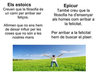 Els estoics                       Epicur
Creuen que la filosofia és       També creu que la
 un camí per arribar ser      filosofia ha d'ensenyar
        feliços.
                             als homes com arribar a
Afirmen que no ens hem                la felicitat.
 de deixar influir per les
 coses que no són a les      Per arribar a la felicitat
     nostres mans            hem de buscar el plaer.
 