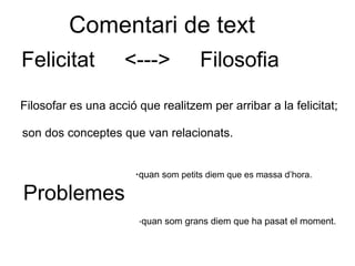 Comentari de text
    Felicitat                   <--->                 Filosofia

    Filosofar es una acció que realitzem per arribar a la felicitat;

    son dos conceptes que van relacionats.


                                            ·quan som petits diem que es massa d’hora.
    Problemes
     

                                    ·quan som grans diem que ha pasat el moment.
 
