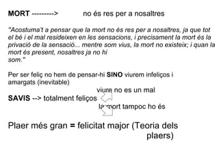 MORT --------->           no és res per a nosaltres

''Acostuma’t a pensar que la mort no és res per a nosaltres, ja que tot
el bé i el mal resideixen en les sensacions, i precisament la mort és la
privació de la sensació... mentre som vius, la mort no existeix; i quan la
mort és present, nosaltres ja no hi
som.''

Per ser feliç no hem de pensar-hi SINO viurem infeliços i
amargats (inevitable)
                           viure no es un mal
SAVIS --> totalment feliços
                            la mort tampoc ho és

Plaer més gran = felicitat major (Teoria dels
                                    plaers)
 