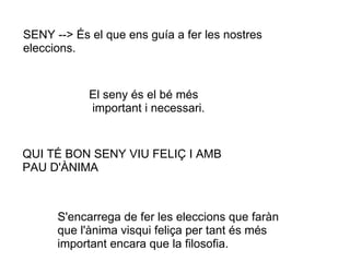 SENY --> És el que ens guía a fer les nostres
eleccions.


            El seny és el bé més
            important i necessari.


QUI TÉ BON SENY VIU FELIÇ I AMB
PAU D'ÀNIMA



      S'encarrega de fer les eleccions que faràn
      que l'ànima visqui feliça per tant és més
      important encara que la filosofia.
 