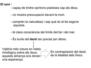 El savi :
        - capaç de tindre opinions piadoses cap als déus.

       - no mostra preocupació davant la mort.

       - comprén la naturalesa i sap què és el bé segons
         aquesta.

       - té clara consciència del límits del bé i del mal.

       - És burla del destí tan preciat per altres.
                        |
                        |
 Valdría més creure en relats
 mitològics sobre els deus,           En contraposició del destí,
 aquests almenys ens donen            de la fatalitat dels físics.
 una esperança.
 