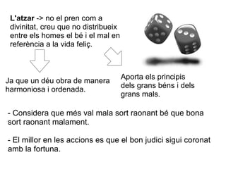 L'atzar -> no el pren com a
 divinitat, creu que no distribueix
 entre els homes el bé i el mal en
 referència a la vida feliç.



                                      Aporta els principis
Ja que un déu obra de manera
                                      dels grans béns i dels
harmoniosa i ordenada.
                                      grans mals.

- Considera que més val mala sort raonant bé que bona
sort raonant malament.

- El millor en les accions es que el bon judici sigui coronat
amb la fortuna.
 