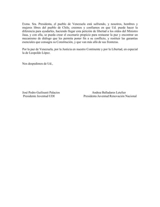 Exma. Sra. Presidenta, el pueblo de Venezuela está sufriendo, y nosotros, hombres y
mujeres libres del pueblo de Chile, creemos y confiamos en que Ud. puede hacer la
diferencia para ayudarles, haciendo llegar esta petición de libertad a los oídos del Ministro
Jaua, y con ella, se pueda crear el escenario propicio para restaurar la paz y encontrar un
mecanismo de diálogo que les permita poner fin a su conflicto, y restituir las garantías
esenciales que consagra su Constitución, y que van más allá de sus fronteras.
Por la paz de Venezuela, por la Justicia en nuestro Continente y por la Libertad, en especial
la de Leopoldo López.
Nos despedimos de Ud.,
José Pedro Guilisasti Palacios Andrea Balladares Letelier
Presidente Juventud UDI Presidenta Juventud Renovación Nacional
 