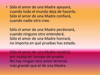 • Sólo el amor de una Madre apoyará,
cuando todo el mundo deja de hacerlo.
Sólo el amor de una Madre confiará,
cuando nadie otro cree.
Sólo el amor de una Madre perdonará,
cuando ninguno otro entenderá.
Sólo el amor de una Madre honrará,
no importa en qué pruebas has estado.
Sólo el amor de una Madre resistirá,
por cualquier tiempo de prueba.
No hay ningún otro amor terrenal,
más grande que el de una Madre.
 