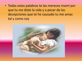 • Todas estas palabras te las mereces mami por
que tu me diste la vida y a pesar de las
decepciones que te he causado tu me amas
tal y como soy
 