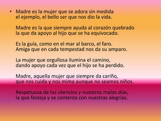 • Madre es la mujer que se adora sin medida
el ejemplo, el bello ser que nos dio la vida.
Madre es la que siempre ayuda al corazón quebrado
la que da apoyo al hijo que se ha equivocado.
Es la guía, como en el mar al barco, el faro.
Amiga que en cada tempestad nos da su amparo.
La mujer que orgullosa ilumina el camino,
dando apoyo cada vez que el hijo se ha perdido.
Madre, aquella mujer que siempre da cariño,
que nos cuida y nos mima aunque no seamos niños.
Respetuosa de los silencios y nuestros malos días,
la que festeja y se contenta con nuestras alegrías.
 