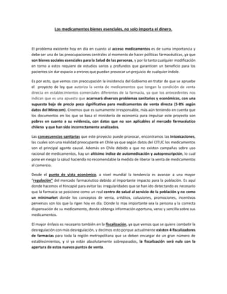 Los medicamentos bienes esenciales, no solo importa el dinero.
El problema existente hoy en día en cuanto al acceso medicamentos es de suma importancia y
debe ser una de las preocupaciones centrales al momento de hacer políticas farmacéuticas, ya que
son bienes sociales esenciales para la Salud de las personas, y por lo tanto cualquier modificación
en torno a estos requiere de estudios serios y profundos que garanticen un beneficio para los
pacientes sin dar espacio a errores que puedan provocar un prejuicio de cualquier índole.
Es por esto, que vemos con preocupación la insistencia del Gobierno en tratar de que se apruebe
el proyecto de ley que autoriza la venta de medicamentos que tengan la condición de venta
directa en establecimientos comerciales diferentes de la farmacia, ya que los antecedentes nos
indican que es una apuesta que acarreará diversos problemas sanitarios y económicos, con una
supuesta baja de precio poco significativa para medicamentos de venta directa (5-8% según
datos del Minecom). Creemos que es sumamente irresponsable, más aún teniendo en cuenta que
los documentos en los que se basa el ministerio de economía para impulsar este proyecto son
pobres en cuanto a su evidencia, con datos que no son aplicables al mercado farmacéutico
chileno y que han sido incorrectamente analizados.
Las consecuencias sanitarias que este proyecto puede provocar, encontramos las intoxicaciones,
las cuales son una realidad preocupante en Chile ya que según datos del CITUC los medicamentos
son el principal agente causal. Además en Chile debido a que no existen campañas sobre uso
racional de medicamentos, hay un altísimo índice de automedicación y autoprescripción, lo cual
pone en riesgo la salud haciendo no recomendable la medida de liberar la venta de medicamentos
al comercio.
Desde el punto de vista económico, a nivel mundial la tendencia es avanzar a una mayor
“regulación” del mercado farmacéutico debido al importante impacto para la población. Es aquí
donde hacemos el hincapié para evitar las irregularidades que se han ido detectando es necesario
que la farmacia se posicione como un real centro de salud al servicio de la población y no como
un minimarket donde los conceptos de venta, créditos, colusiones, promociones, incentivos
perversos son los que la rigen hoy en día. Donde lo mas importante sea la persona y la correcta
dispensación de su medicamento, donde obtenga información oportuna, veraz y sencilla sobre sus
medicamentos.
El mayor énfasis es necesario también en la fiscalización, ya que vemos que se quiere combatir la
desregulación con más desregulación, y decimos esto porque actualmente existen 4 fiscalizadores
de farmacias para toda la región metropolitana que se deben encargar de un gran número de
establecimientos, y si ya están absolutamente sobrepasados, la fiscalización será nula con la
apertura de estos nuevos puntos de venta.
 