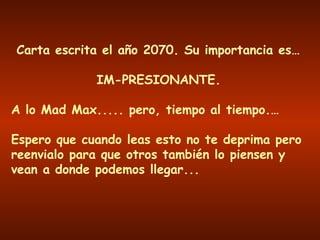 Carta escrita el año 2070. Su importancia es…
IM-PRESIONANTE.
A lo Mad Max..... pero, tiempo al tiempo.…
Espero que cuando leas esto no te deprima pero
reenvialo para que otros también lo piensen y
vean a donde podemos llegar...
 