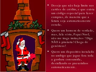 Desejo que não haja limite nos cartões de crédito, e que exista um código especial para fazer compras, de maneira que a fatura seja automaticamente zerada.  Quero um homem de verdade, mas, fala sério, Papai Noel, não me traga imitações ! Diga NÃO à pirataria! Chega de genéricos! Quero um dispositivo instalado no umbigo que jogue fora toda a gordura consumida, desinflando os pneuzinhos automaticamente. 
