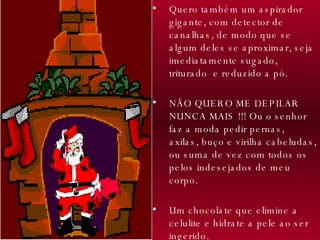 Quero também um aspirador gigante, com detector de canalhas, de modo que se algum deles se aproximar, seja imediatamente sugado, triturado  e reduzido a pó.  NÃO QUERO ME DEPILAR NUNCA MAIS !!! Ou o senhor faz a moda pedir pernas, axilas, buço e virilha cabeludas, ou suma de vez com todos os pelos indesejados de meu corpo.  Um chocolate que elimine a celulite e hidrate a pele ao ser ingerido. 