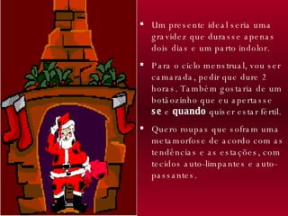 Um presente ideal seria uma gravidez que durasse apenas dois dias e um parto indolor.  Para o ciclo menstrual, vou ser camarada, pedir que dure 2 horas. Também gostaria de um botãozinho que eu apertasse  se  e  quando  quiser estar fértil. Quero roupas que sofram uma metamorfose de acordo com as tendências e as estações, com tecidos auto-limpantes e auto-passantes. 