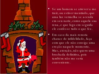 Se um homem se atrever a me trair, ou estiver mentindo, que uma luz vermelha se acenda em seu nariz, como aquela sua rena, e que logo em seguida ele confesse tudo o que fez.  Em caso da mais remota chance de infidelidade, faça com que ele não consiga uma ereção naquele momento.  Mas, atenção, não quero uma brochada definitiva, pois também não me seria conveniente. 