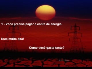 1 - Você precisa pagar a conta de energia.
Está muito alta!
Como você gasta tanto?
 