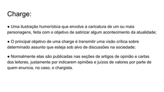 Charge:
● Uma ilustração humorística que envolve a caricatura de um ou mais
personagens, feita com o objetivo de satirizar algum acontecimento da atualidade;
● O principal objetivo de uma charge é transmitir uma visão crítica sobre
determinado assunto que esteja sob alvo de discussões na sociedade;
● Normalmente elas são publicadas nas seções de artigos de opinião e cartas
dos leitores, justamente por indicarem opiniões e juízos de valores por parte de
quem enuncia, no caso, o chargista.
 