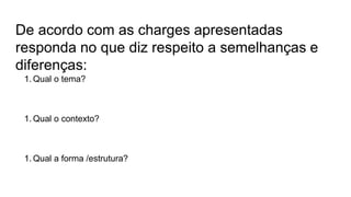 De acordo com as charges apresentadas
responda no que diz respeito a semelhanças e
diferenças:
1. Qual o tema?
1. Qual o contexto?
1. Qual a forma /estrutura?
 