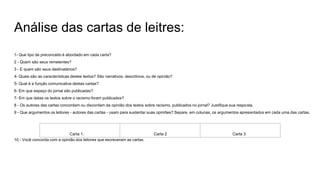 Análise das cartas de leitres:
1- Que tipo de preconceito é abordado em cada carta?
2 - Quem são seus remetentes?
3 - E quem são seus destinatários?
4- Quais são as características destes textos? São narrativos, descritivos, ou de opinião?
5- Qual é a função comunicativa destas cartas?
6- Em que espaço do jornal são publicadas?
7- Em que datas os textos sobre o racismo foram publicados?
8 - Os autores das cartas concordam ou discordam da opinião dos textos sobre racismo, publicados no jornal? Justifique sua resposta.
9 - Que argumentos os leitores - autores das cartas - usam para sustentar suas opiniões? Separe, em colunas, os argumentos apresentados em cada uma das cartas.
Carta 1. Carta 2 Carta 3
10 - Você concorda com a opinião dos leitores que escreveram as cartas
 